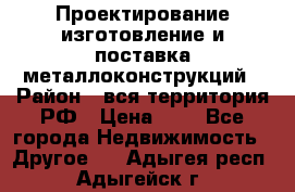 Проектирование,изготовление и поставка металлоконструкций › Район ­ вся территория РФ › Цена ­ 1 - Все города Недвижимость » Другое   . Адыгея респ.,Адыгейск г.